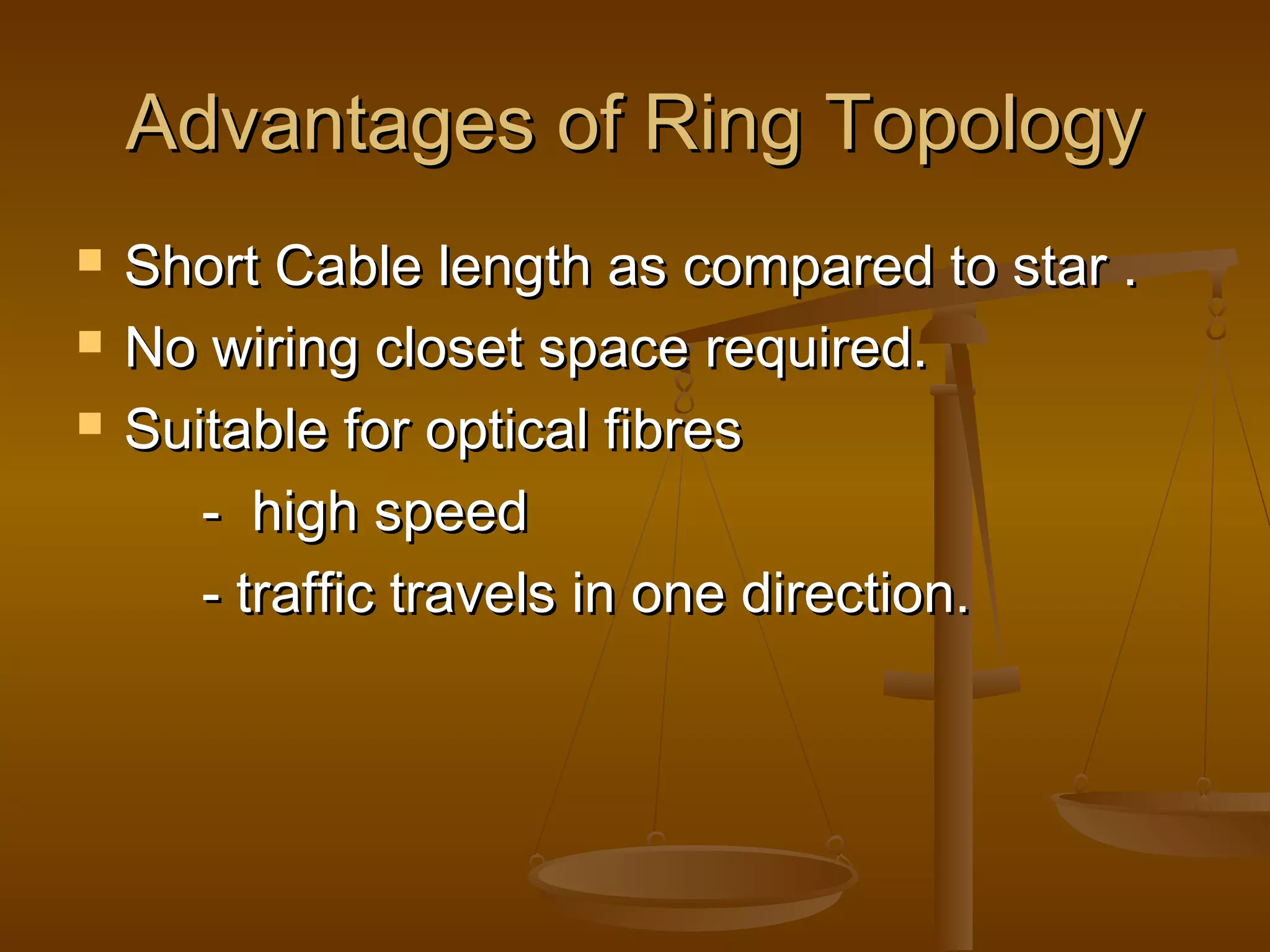Advantages of Ring TopologyAdvantages of Ring Topology
 Short Cable length as compared to star .Short Cable length as compared to star .
 No wiring closet space required.No wiring closet space required.
 Suitable for optical fibresSuitable for optical fibres
- high speed- high speed
- traffic travels in one direction.- traffic travels in one direction.
 