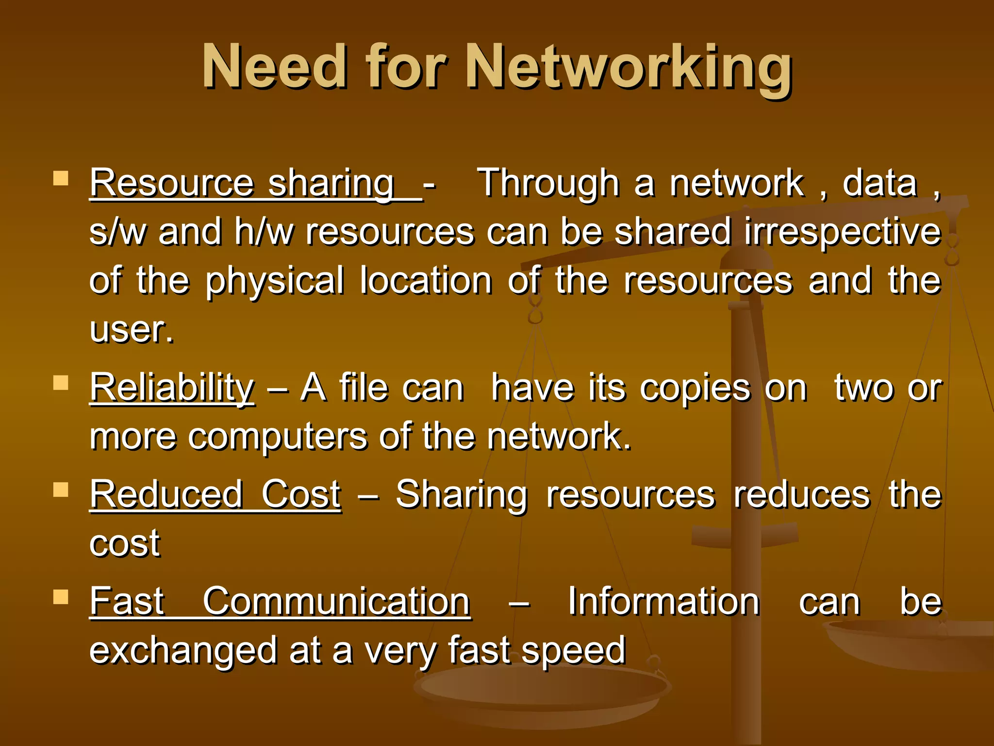 Need for NetworkingNeed for Networking
 Resource sharingResource sharing - Through a network , data ,- Through a network , data ,
s/w and h/w resources can be shared irrespectives/w and h/w resources can be shared irrespective
of the physical location of the resources and theof the physical location of the resources and the
user.user.
 ReliabilityReliability – A file can have its copies on two or– A file can have its copies on two or
more computers of the network.more computers of the network.
 Reduced CostReduced Cost – Sharing resources reduces the– Sharing resources reduces the
costcost
 Fast CommunicationFast Communication – Information can be– Information can be
exchanged at a very fast speedexchanged at a very fast speed
 