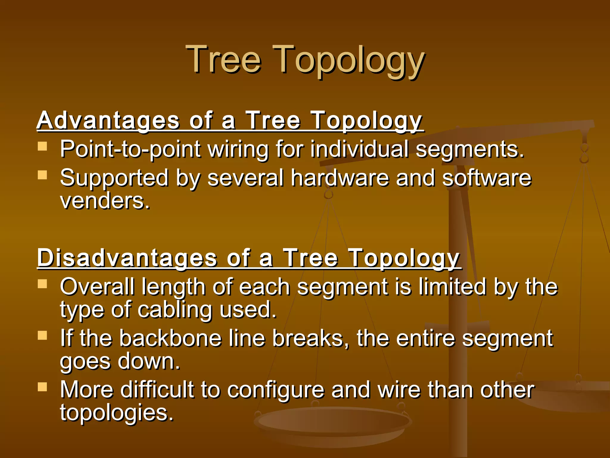 Tree TopologyTree Topology
Advantages of a Tree TopologyAdvantages of a Tree Topology
 Point-to-point wiring for individual segments.Point-to-point wiring for individual segments.
 Supported by several hardware and softwareSupported by several hardware and software
venders.venders.
Disadvantages of a Tree TopologyDisadvantages of a Tree Topology
 Overall length of each segment is limited by theOverall length of each segment is limited by the
type of cabling used.type of cabling used.
 If the backbone line breaks, the entire segmentIf the backbone line breaks, the entire segment
goes down.goes down.
 More difficult to configure and wire than otherMore difficult to configure and wire than other
topologies.topologies.
 