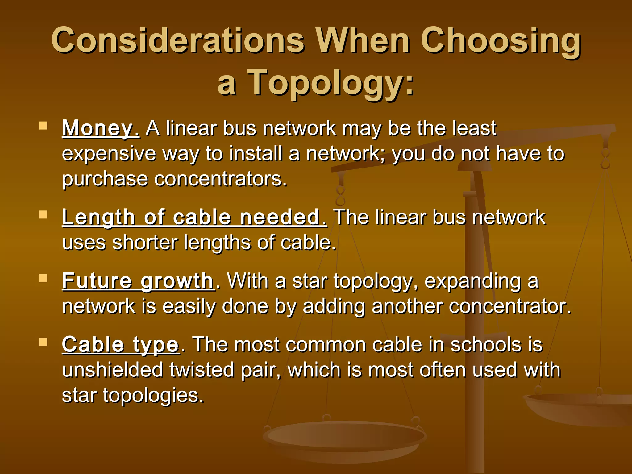 Considerations When ChoosingConsiderations When Choosing
a Topology:a Topology:
 MoneyMoney.. A linear bus network may be the leastA linear bus network may be the least
expensive way to install a network; you do not have toexpensive way to install a network; you do not have to
purchase concentrators.purchase concentrators.
 Length of cable neededLength of cable needed .. The linear bus networkThe linear bus network
uses shorter lengths of cable.uses shorter lengths of cable.
 Future growthFuture growth. With a star topology, expanding a. With a star topology, expanding a
network is easily done by adding another concentrator.network is easily done by adding another concentrator.
 Cable typeCable type. The most common cable in schools is. The most common cable in schools is
unshielded twisted pair, which is most often used withunshielded twisted pair, which is most often used with
star topologies.star topologies.
 