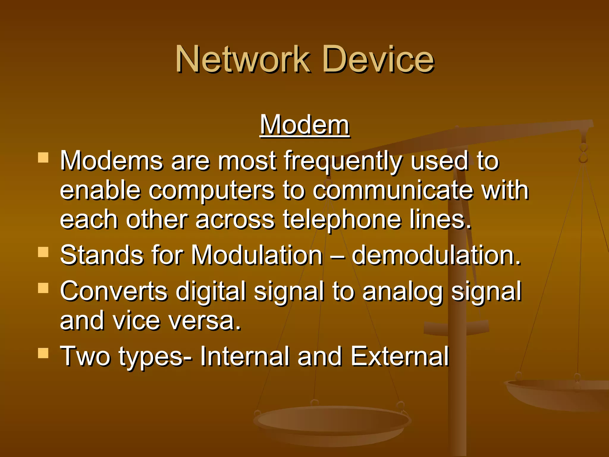 Network DeviceNetwork Device
ModemModem
 Modems are most frequently used toModems are most frequently used to
enable computers to communicate withenable computers to communicate with
each other across telephone lines.each other across telephone lines.
 Stands for Modulation – demodulation.Stands for Modulation – demodulation.
 Converts digital signal to analog signalConverts digital signal to analog signal
and vice versa.and vice versa.
 Two types- Internal and ExternalTwo types- Internal and External
 