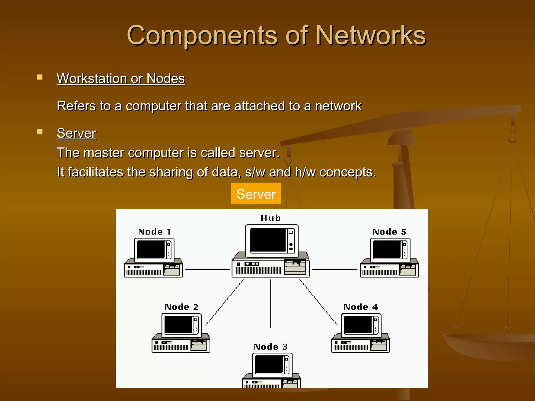 Components of NetworksComponents of Networks
 Workstation or NodesWorkstation or Nodes
Refers to a computer that are attached to a networkRefers to a computer that are attached to a network
 ServerServer
The master computer is called server.The master computer is called server.
It facilitates the sharing of data, s/w and h/w concepts.It facilitates the sharing of data, s/w and h/w concepts.
Server
 