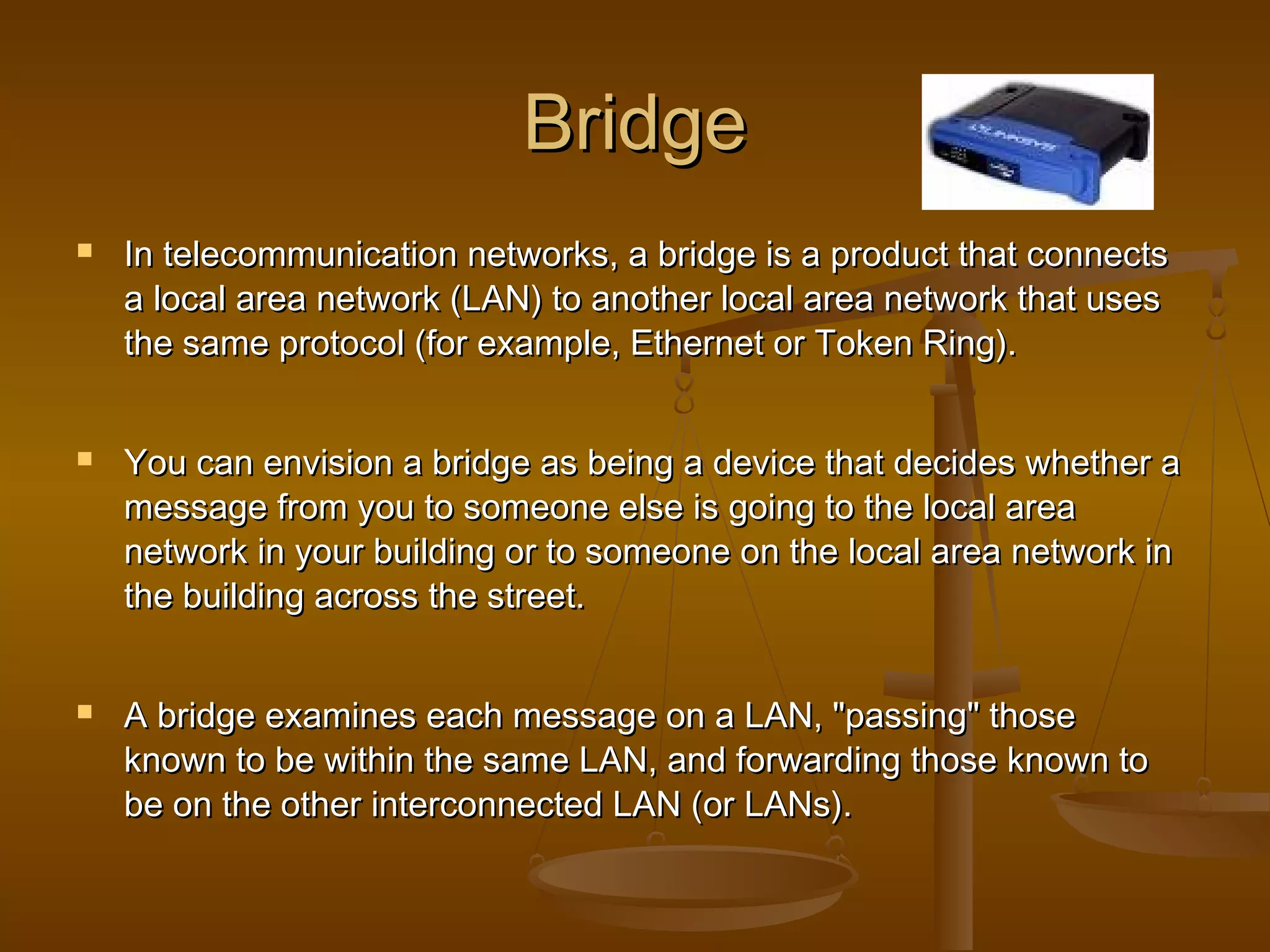 BridgeBridge
 In telecommunication networks, a bridge is a product that connectsIn telecommunication networks, a bridge is a product that connects
a local area network (LAN) to another local area network that usesa local area network (LAN) to another local area network that uses
the same protocol (for example, Ethernet or Token Ring).the same protocol (for example, Ethernet or Token Ring).
 You can envision a bridge as being a device that decides whether aYou can envision a bridge as being a device that decides whether a
message from you to someone else is going to the local areamessage from you to someone else is going to the local area
network in your building or to someone on the local area network innetwork in your building or to someone on the local area network in
the building across the street.the building across the street.
 A bridge examines each message on a LAN, "passing" thoseA bridge examines each message on a LAN, "passing" those
known to be within the same LAN, and forwarding those known toknown to be within the same LAN, and forwarding those known to
be on the other interconnected LAN (or LANs).be on the other interconnected LAN (or LANs).
 