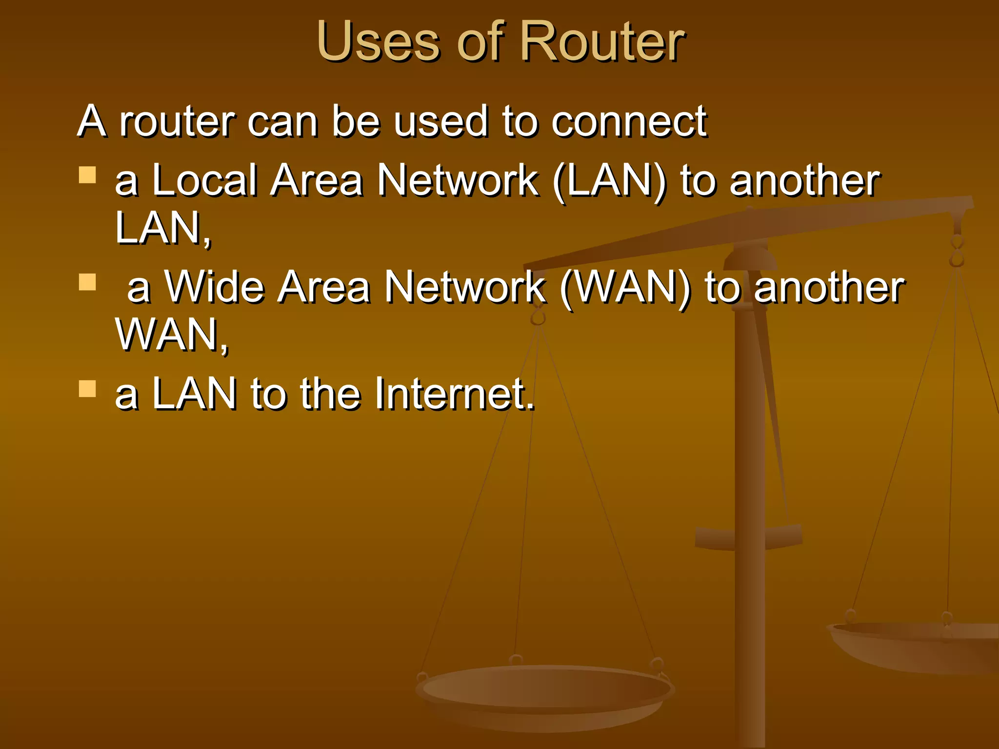 Uses of RouterUses of Router
A router can be used to connectA router can be used to connect
 a Local Area Network (LAN) to anothera Local Area Network (LAN) to another
LAN,LAN,
 a Wide Area Network (WAN) to anothera Wide Area Network (WAN) to another
WAN,WAN,
 a LAN to the Internet.a LAN to the Internet.
 