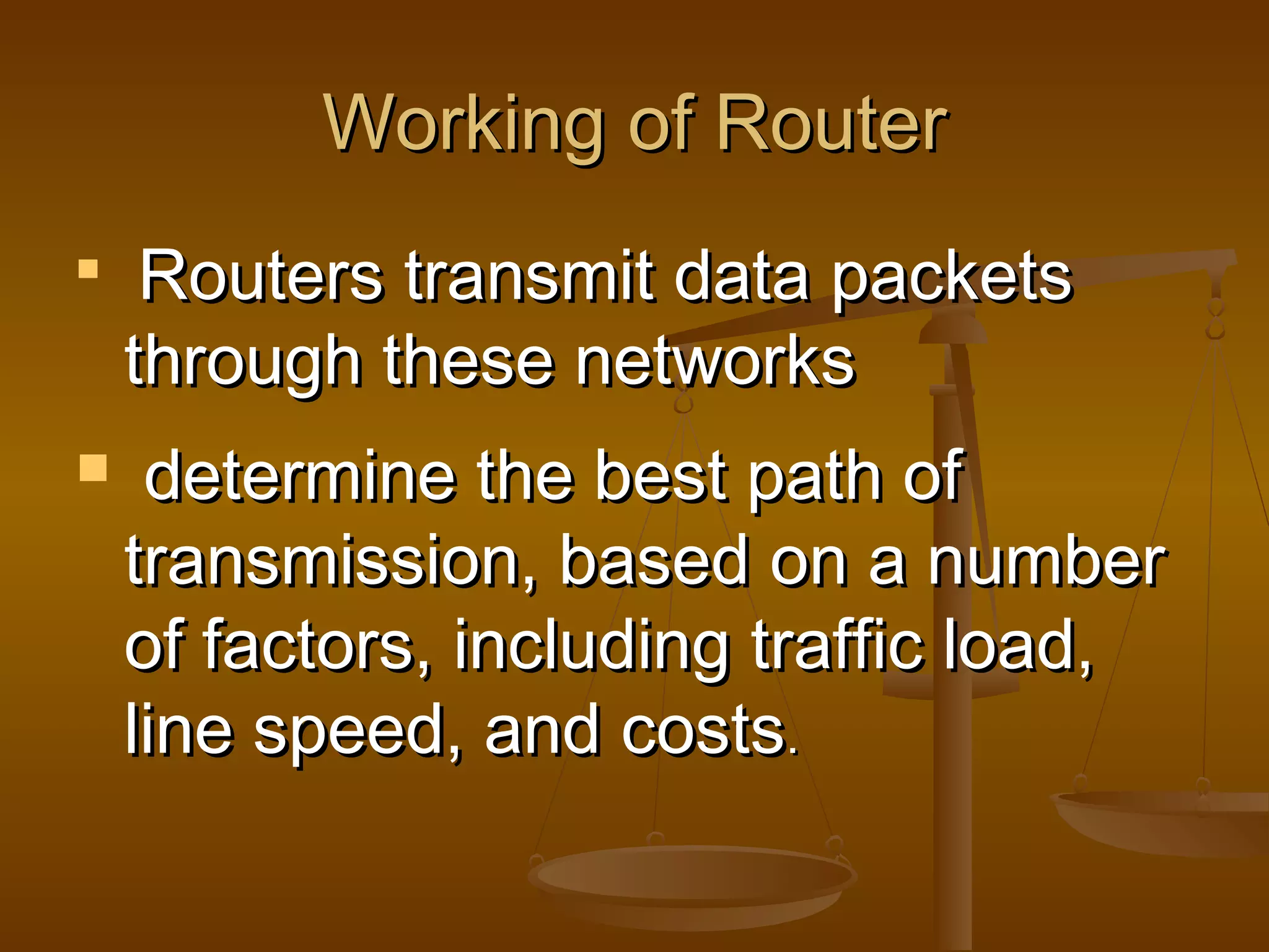 Working of RouterWorking of Router

Routers transmit data packetsRouters transmit data packets
through these networksthrough these networks
 determine the best path ofdetermine the best path of
transmission, based on a numbertransmission, based on a number
of factors, including traffic load,of factors, including traffic load,
line speed, and costsline speed, and costs..
 