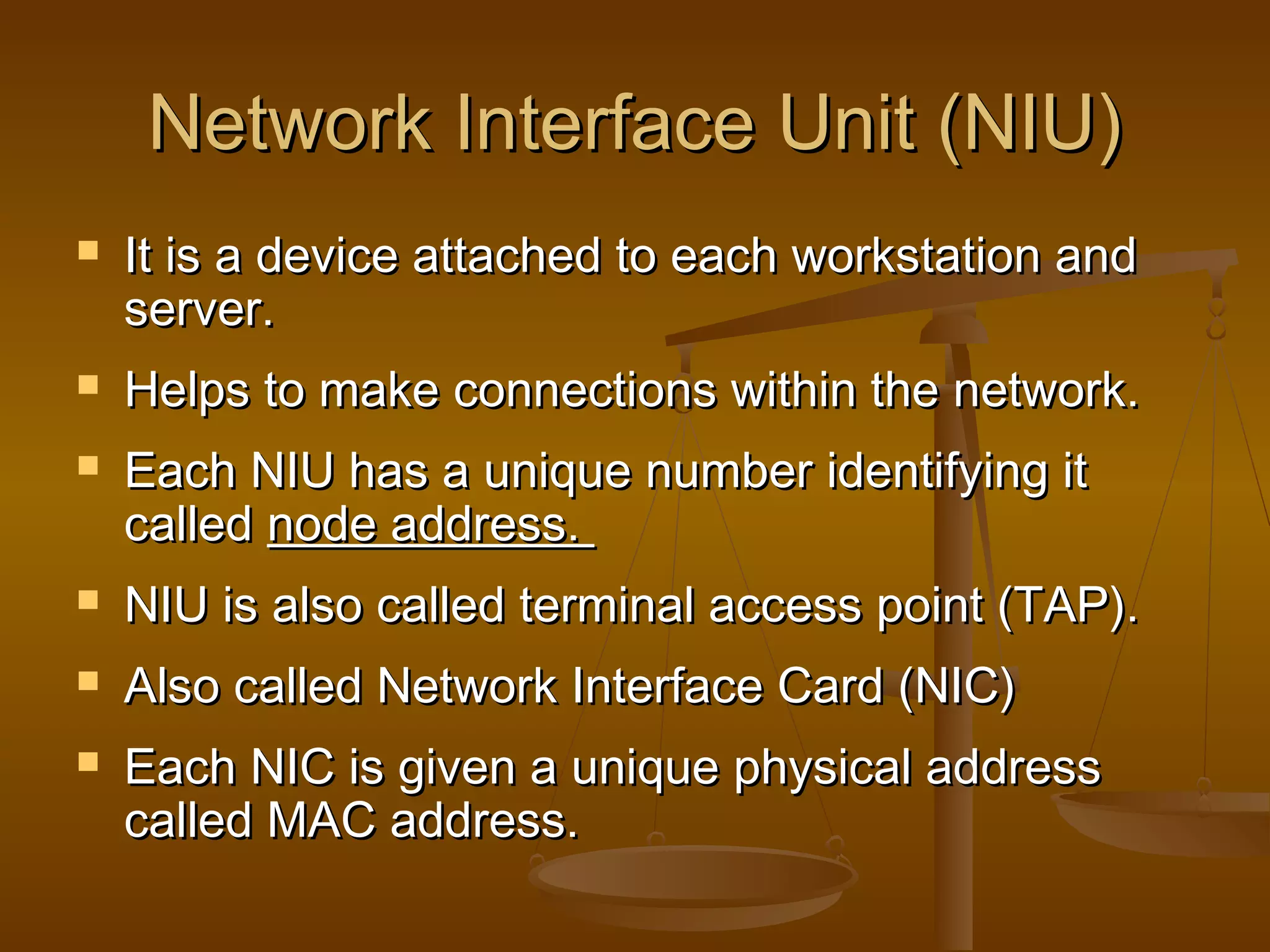Network Interface Unit (NIU)Network Interface Unit (NIU)
 It is a device attached to each workstation andIt is a device attached to each workstation and
server.server.
 Helps to make connections within the network.Helps to make connections within the network.
 Each NIU has a unique number identifying itEach NIU has a unique number identifying it
calledcalled node address.node address.
 NIU is also called terminal access point (TAP).NIU is also called terminal access point (TAP).
 Also called Network Interface Card (NIC)Also called Network Interface Card (NIC)
 Each NIC is given a unique physical addressEach NIC is given a unique physical address
called MAC address.called MAC address.
 