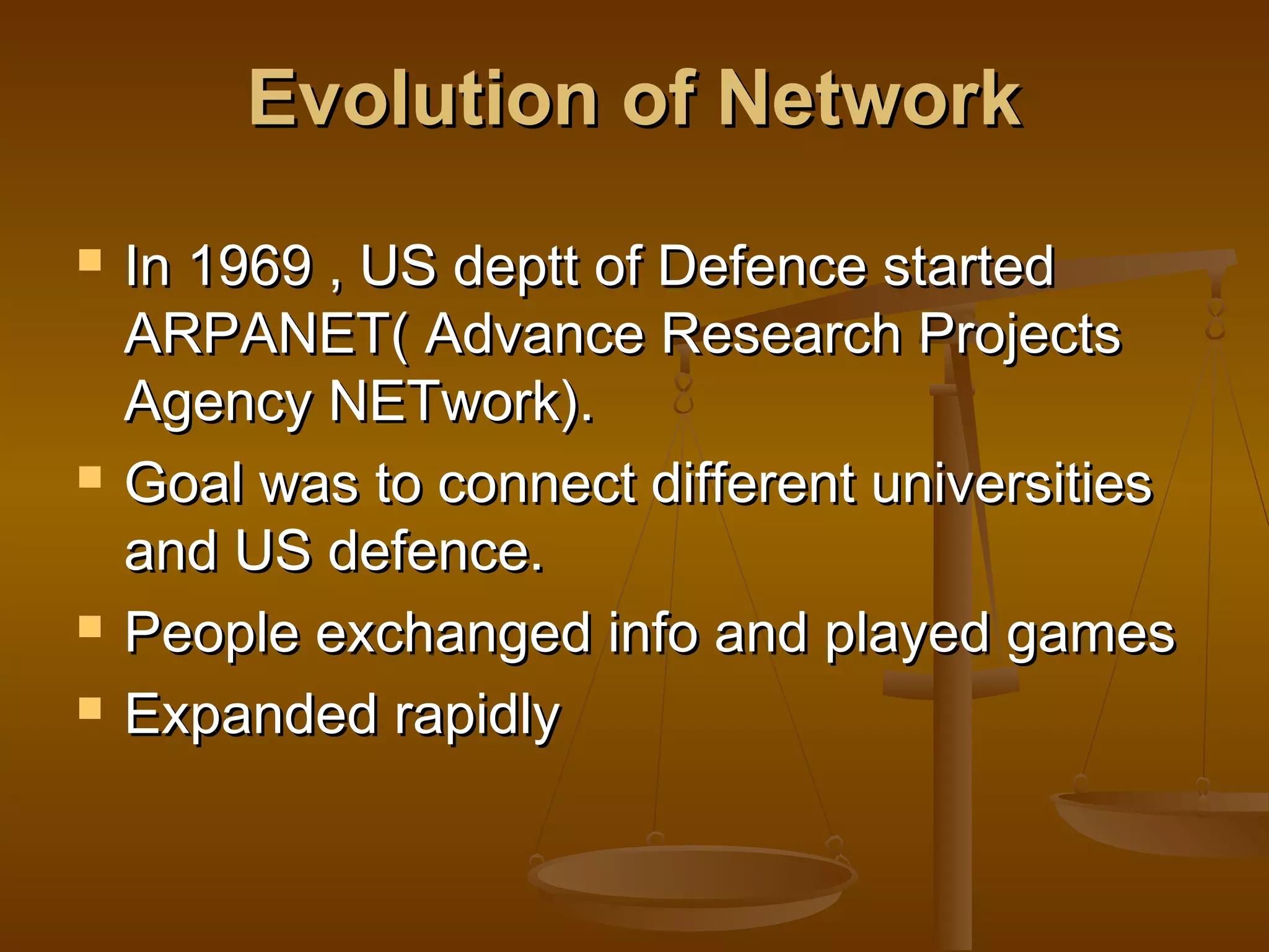 Evolution of NetworkEvolution of Network
 In 1969 , US deptt of Defence startedIn 1969 , US deptt of Defence started
ARPANET( Advance Research ProjectsARPANET( Advance Research Projects
Agency NETwork).Agency NETwork).
 Goal was to connect different universitiesGoal was to connect different universities
and US defence.and US defence.
 People exchanged info and played gamesPeople exchanged info and played games
 Expanded rapidlyExpanded rapidly
 