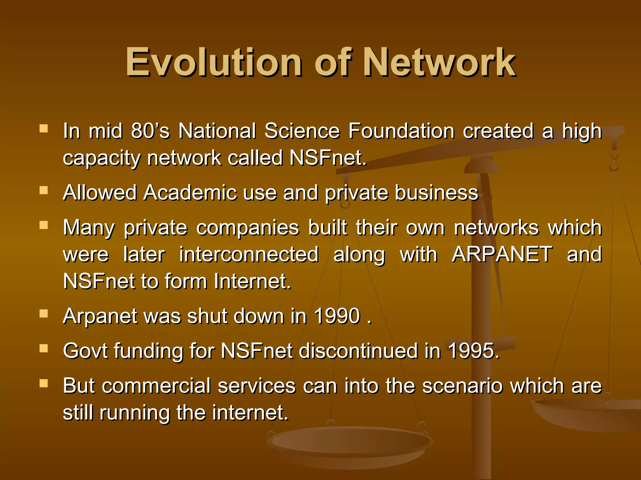 Evolution of NetworkEvolution of Network
 In mid 80’s National Science Foundation created a highIn mid 80’s National Science Foundation created a high
capacity network called NSFnet.capacity network called NSFnet.
 Allowed Academic use and private businessAllowed Academic use and private business
 Many private companies built their own networks whichMany private companies built their own networks which
were later interconnected along with ARPANET andwere later interconnected along with ARPANET and
NSFnet to form Internet.NSFnet to form Internet.
 Arpanet was shut down in 1990 .Arpanet was shut down in 1990 .
 Govt funding for NSFnet discontinued in 1995.Govt funding for NSFnet discontinued in 1995.
 But commercial services can into the scenario which areBut commercial services can into the scenario which are
still running the internet.still running the internet.
 