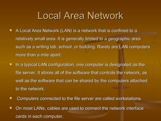 Local Area NetworkLocal Area Network
 A Local Area Network (LAN) is a network that is confined to aA Local Area Network (LAN) is a network that is confined to a
relatively small area. It is generally limited to a geographic arearelatively small area. It is generally limited to a geographic area
such as a writing lab, school, or building. Rarely are LAN computerssuch as a writing lab, school, or building. Rarely are LAN computers
more than a mile apart.more than a mile apart.
 In a typical LAN configuration, one computer is designated as theIn a typical LAN configuration, one computer is designated as the
file server. It stores all of the software that controls the network, asfile server. It stores all of the software that controls the network, as
well as the software that can be shared by the computers attachedwell as the software that can be shared by the computers attached
to the network.to the network.
 Computers connected to the file server are called workstations.Computers connected to the file server are called workstations.
 On most LANs, cables are used to connect the network interfaceOn most LANs, cables are used to connect the network interface
cards in each computer.cards in each computer.
 