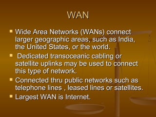 WANWAN
 Wide Area Networks (WANs) connectWide Area Networks (WANs) connect
larger geographic areas, such as India,larger geographic areas, such as India,
the United States, or the world.the United States, or the world.
 Dedicated transoceanic cabling orDedicated transoceanic cabling or
satellite uplinks may be used to connectsatellite uplinks may be used to connect
this type of network.this type of network.
 Connected thru public networks such asConnected thru public networks such as
telephone lines , leased lines or satellites.telephone lines , leased lines or satellites.
 Largest WAN is Internet.Largest WAN is Internet.
 