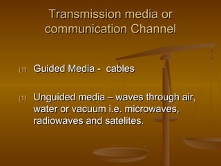 Transmission media orTransmission media or
communication Channelcommunication Channel
(1)(1) Guided Media - cablesGuided Media - cables
(1)(1) Unguided media – waves through air,Unguided media – waves through air,
water or vacuum i.e. microwaves,water or vacuum i.e. microwaves,
radiowaves and satelites.radiowaves and satelites.
 