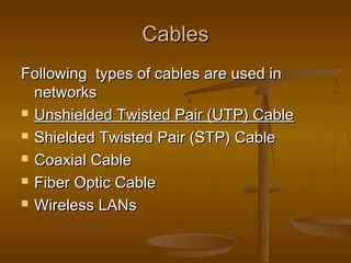CablesCables
Following types of cables are used inFollowing types of cables are used in
networksnetworks
 Unshielded Twisted Pair (UTP) CableUnshielded Twisted Pair (UTP) Cable
 Shielded Twisted Pair (STP) CableShielded Twisted Pair (STP) Cable
 Coaxial CableCoaxial Cable
 Fiber Optic CableFiber Optic Cable
 Wireless LANsWireless LANs
 