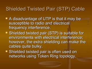 Shielded Twisted Pair (STP) CableShielded Twisted Pair (STP) Cable
 A disadvantage of UTP is that it may beA disadvantage of UTP is that it may be
susceptible to radio and electricalsusceptible to radio and electrical
frequency interference.frequency interference.
 Shielded twisted pair (STP) is suitable forShielded twisted pair (STP) is suitable for
environments with electrical interference;environments with electrical interference;
however, the extra shielding can make thehowever, the extra shielding can make the
cables quite bulky.cables quite bulky.
 Shielded twisted pair is often used onShielded twisted pair is often used on
networks using Token Ring topology.networks using Token Ring topology.
 