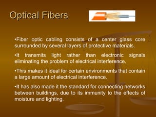 Optical FibersOptical Fibers
•Fiber optic cabling consists of a center glass core
surrounded by several layers of protective materials.
•It transmits light rather than electronic signals
eliminating the problem of electrical interference.
•This makes it ideal for certain environments that contain
a large amount of electrical interference.
•It has also made it the standard for connecting networks
between buildings, due to its immunity to the effects of
moisture and lighting.
 
