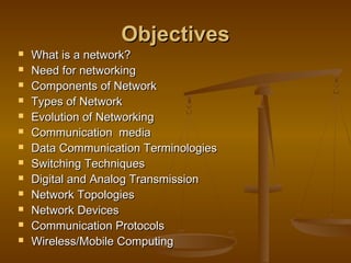 ObjectivesObjectives
 What is a network?What is a network?
 Need for networkingNeed for networking
 Components of NetworkComponents of Network
 Types of NetworkTypes of Network
 Evolution of NetworkingEvolution of Networking
 Communication mediaCommunication media
 Data Communication TerminologiesData Communication Terminologies
 Switching TechniquesSwitching Techniques
 Digital and Analog TransmissionDigital and Analog Transmission
 Network TopologiesNetwork Topologies
 Network DevicesNetwork Devices
 Communication ProtocolsCommunication Protocols
 Wireless/Mobile ComputingWireless/Mobile Computing
 