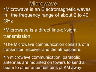 MicrowaveMicrowave
Microwave is an Electromagnetic waves
in the frequency range of about 2 to 40
GHz
Microwave is a direct line-of-sight
transmission.
The Microwave communication consists of a
transmitter, receiver and the atmosphere.
In microwave communication, parabolic
antennas are mounted on towers to send a
beam to other antennas tens of KM away.
 