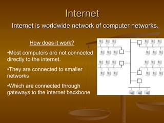 InternetInternet
Internet is worldwide network of computer networks.Internet is worldwide network of computer networks.
How does it work?
•Most computers are not connected
directly to the internet.
•They are connected to smaller
networks
•Which are connected through
gateways to the internet backbone
 
