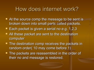 How does internet work?How does internet work?
 At the source comp the message to be sent isAt the source comp the message to be sent is
broken down into small parts called packets.broken down into small parts called packets.
 Each packet is given a serial no e.g. 1,2,3Each packet is given a serial no e.g. 1,2,3
 All these packet are sent to the destinationAll these packet are sent to the destination
computercomputer
 The destination comp receives the packets inThe destination comp receives the packets in
random order( 10 may come before 1)random order( 10 may come before 1)
 The packets are reassembled in the order ofThe packets are reassembled in the order of
their no and message is restored.their no and message is restored.
 