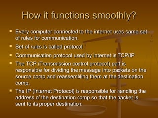 How it functions smoothly?How it functions smoothly?
 Every computer connected to the internet uses same setEvery computer connected to the internet uses same set
of rules for communication.of rules for communication.
 Set of rules is called protocolSet of rules is called protocol
 Communication protocol used by internet is TCP/IPCommunication protocol used by internet is TCP/IP
 The TCP (Transmission control protocol) part isThe TCP (Transmission control protocol) part is
responsible for dividing the message into packets on theresponsible for dividing the message into packets on the
source comp and reassembling them at the destinationsource comp and reassembling them at the destination
comp.comp.
 The IP (Internet Protocol) is responsible for handling theThe IP (Internet Protocol) is responsible for handling the
address of the destination comp so that the packet isaddress of the destination comp so that the packet is
sent to its proper destination.sent to its proper destination.
 