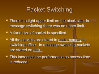 Packet SwitchingPacket Switching
 There is a tight upper limit on the block size. InThere is a tight upper limit on the block size. In
message switching there was no upper limit.message switching there was no upper limit.
 A fixed size of packet is specified.A fixed size of packet is specified.
 All the packets are stored inAll the packets are stored in main memorymain memory inin
switching office. In message switching packetsswitching office. In message switching packets
are stored onare stored on disk.disk.
 This increases the performance as access timeThis increases the performance as access time
is reduced.is reduced.
 