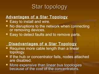 Star topologyStar topology
Advantages of a Star Topology
 Easy to install and wire.
 No disruptions to the network when connecting
or removing devices.
 Easy to detect faults and to remove parts.
Disadvantages of a Star Topology
 Requires more cable length than a linear
topology.
 If the hub or concentrator fails, nodes attached
are disabled.
 More expensive than linear bus topologiesMore expensive than linear bus topologies
because of the cost of the concentrators.because of the cost of the concentrators.
 