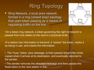 Ring TopologyRing Topology
 Ring Network, a local area networkRing Network, a local area network
formed in a ring (closed loop) topologyformed in a ring (closed loop) topology
that uses token passing as a means ofthat uses token passing as a means of
regulating traffic on the line.regulating traffic on the line.
•On a token ring network, a token governing the right to transmit is
passed from one station to the next in a physical circle.
•If a station has information to transmit, it “seizes” the token, marks it
as being in use, and inserts the information
•. The “busy” token, plus message, is then passed around the circle,
copied when it arrives at its destination, and eventually returned to
the sender.
• The sender removes the attached message and then passes the
freed token to the next station in line.
 
