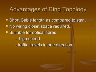 Advantages of Ring TopologyAdvantages of Ring Topology
 Short Cable length as compared to star .Short Cable length as compared to star .
 No wiring closet space required.No wiring closet space required.
 Suitable for optical fibresSuitable for optical fibres
- high speed- high speed
- traffic travels in one direction.- traffic travels in one direction.
 