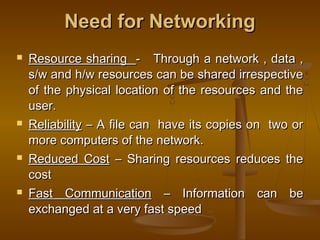 Need for NetworkingNeed for Networking
 Resource sharingResource sharing - Through a network , data ,- Through a network , data ,
s/w and h/w resources can be shared irrespectives/w and h/w resources can be shared irrespective
of the physical location of the resources and theof the physical location of the resources and the
user.user.
 ReliabilityReliability – A file can have its copies on two or– A file can have its copies on two or
more computers of the network.more computers of the network.
 Reduced CostReduced Cost – Sharing resources reduces the– Sharing resources reduces the
costcost
 Fast CommunicationFast Communication – Information can be– Information can be
exchanged at a very fast speedexchanged at a very fast speed
 