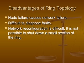 Disadvantages of Ring TopologyDisadvantages of Ring Topology
 Node failure causes network failure.Node failure causes network failure.
 Difficult to diagnose faults.Difficult to diagnose faults.
 Network reconfiguration is difficult. It is notNetwork reconfiguration is difficult. It is not
possible to shut down a small section ofpossible to shut down a small section of
the ring.the ring.
 