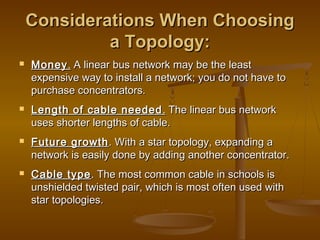 Considerations When ChoosingConsiderations When Choosing
a Topology:a Topology:
 MoneyMoney.. A linear bus network may be the leastA linear bus network may be the least
expensive way to install a network; you do not have toexpensive way to install a network; you do not have to
purchase concentrators.purchase concentrators.
 Length of cable neededLength of cable needed .. The linear bus networkThe linear bus network
uses shorter lengths of cable.uses shorter lengths of cable.
 Future growthFuture growth. With a star topology, expanding a. With a star topology, expanding a
network is easily done by adding another concentrator.network is easily done by adding another concentrator.
 Cable typeCable type. The most common cable in schools is. The most common cable in schools is
unshielded twisted pair, which is most often used withunshielded twisted pair, which is most often used with
star topologies.star topologies.
 