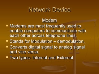 Network DeviceNetwork Device
ModemModem
 Modems are most frequently used toModems are most frequently used to
enable computers to communicate withenable computers to communicate with
each other across telephone lines.each other across telephone lines.
 Stands for Modulation – demodulation.Stands for Modulation – demodulation.
 Converts digital signal to analog signalConverts digital signal to analog signal
and vice versa.and vice versa.
 Two types- Internal and ExternalTwo types- Internal and External
 