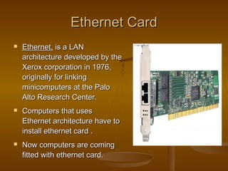 Ethernet CardEthernet Card
 Ethernet,Ethernet, is a LANis a LAN
architecture developed by thearchitecture developed by the
Xerox corporation in 1976,Xerox corporation in 1976,
originally for linkingoriginally for linking
minicomputers at the Palominicomputers at the Palo
Alto Research Center.Alto Research Center.
 Computers that usesComputers that uses
Ethernet architecture have toEthernet architecture have to
install ethernet card .install ethernet card .
 Now computers are comingNow computers are coming
fitted with ethernet card.fitted with ethernet card.
 