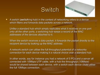 SwitchSwitch
 A switch (A switch (switchswitching hub) in the context of networking refers to a deviceing hub) in the context of networking refers to a device
which filters and forwards data packets across a network.which filters and forwards data packets across a network.
Unlike a standard hub which simply replicates what it receives on one portUnlike a standard hub which simply replicates what it receives on one port
onto all the other ports, a switching hub keeps a record of the MAConto all the other ports, a switching hub keeps a record of the MAC
addresses of the devices attached to it.addresses of the devices attached to it.
When the switch receives a data packet, it forwards the packet directly to theWhen the switch receives a data packet, it forwards the packet directly to the
recipient device by looking up the MAC address.recipient device by looking up the MAC address.
A network switch can utilise the full throughput potential of a networksA network switch can utilise the full throughput potential of a networks
connection for each device making it a natural choice over a standard hub.connection for each device making it a natural choice over a standard hub.
In other words, say for instance you had a network of 5 PCs and a server allIn other words, say for instance you had a network of 5 PCs and a server all
connected with 10Mbps UTP cable, with a hub the throughput (10Mbps)connected with 10Mbps UTP cable, with a hub the throughput (10Mbps)
would be shared between each device, with a switch each device could utilisewould be shared between each device, with a switch each device could utilise
the full 10Mbps connection.the full 10Mbps connection.
 