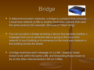 BridgeBridge
 In telecommunication networks, a bridge is a product that connectsIn telecommunication networks, a bridge is a product that connects
a local area network (LAN) to another local area network that usesa local area network (LAN) to another local area network that uses
the same protocol (for example, Ethernet or Token Ring).the same protocol (for example, Ethernet or Token Ring).
 You can envision a bridge as being a device that decides whether aYou can envision a bridge as being a device that decides whether a
message from you to someone else is going to the local areamessage from you to someone else is going to the local area
network in your building or to someone on the local area network innetwork in your building or to someone on the local area network in
the building across the street.the building across the street.
 A bridge examines each message on a LAN, "passing" thoseA bridge examines each message on a LAN, "passing" those
known to be within the same LAN, and forwarding those known toknown to be within the same LAN, and forwarding those known to
be on the other interconnected LAN (or LANs).be on the other interconnected LAN (or LANs).
 