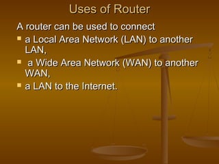 Uses of RouterUses of Router
A router can be used to connectA router can be used to connect
 a Local Area Network (LAN) to anothera Local Area Network (LAN) to another
LAN,LAN,
 a Wide Area Network (WAN) to anothera Wide Area Network (WAN) to another
WAN,WAN,
 a LAN to the Internet.a LAN to the Internet.
 