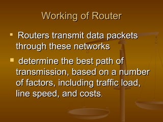 Working of RouterWorking of Router

Routers transmit data packetsRouters transmit data packets
through these networksthrough these networks
 determine the best path ofdetermine the best path of
transmission, based on a numbertransmission, based on a number
of factors, including traffic load,of factors, including traffic load,
line speed, and costsline speed, and costs..
 