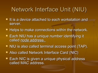 Network Interface Unit (NIU)Network Interface Unit (NIU)
 It is a device attached to each workstation andIt is a device attached to each workstation and
server.server.
 Helps to make connections within the network.Helps to make connections within the network.
 Each NIU has a unique number identifying itEach NIU has a unique number identifying it
calledcalled node address.node address.
 NIU is also called terminal access point (TAP).NIU is also called terminal access point (TAP).
 Also called Network Interface Card (NIC)Also called Network Interface Card (NIC)
 Each NIC is given a unique physical addressEach NIC is given a unique physical address
called MAC address.called MAC address.
 