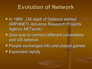 Evolution of NetworkEvolution of Network
 In 1969 , US deptt of Defence startedIn 1969 , US deptt of Defence started
ARPANET( Advance Research ProjectsARPANET( Advance Research Projects
Agency NETwork).Agency NETwork).
 Goal was to connect different universitiesGoal was to connect different universities
and US defence.and US defence.
 People exchanged info and played gamesPeople exchanged info and played games
 Expanded rapidlyExpanded rapidly
 