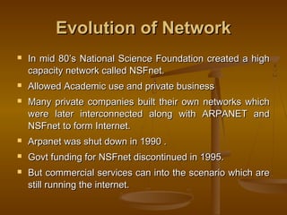 Evolution of NetworkEvolution of Network
 In mid 80’s National Science Foundation created a highIn mid 80’s National Science Foundation created a high
capacity network called NSFnet.capacity network called NSFnet.
 Allowed Academic use and private businessAllowed Academic use and private business
 Many private companies built their own networks whichMany private companies built their own networks which
were later interconnected along with ARPANET andwere later interconnected along with ARPANET and
NSFnet to form Internet.NSFnet to form Internet.
 Arpanet was shut down in 1990 .Arpanet was shut down in 1990 .
 Govt funding for NSFnet discontinued in 1995.Govt funding for NSFnet discontinued in 1995.
 But commercial services can into the scenario which areBut commercial services can into the scenario which are
still running the internet.still running the internet.
 