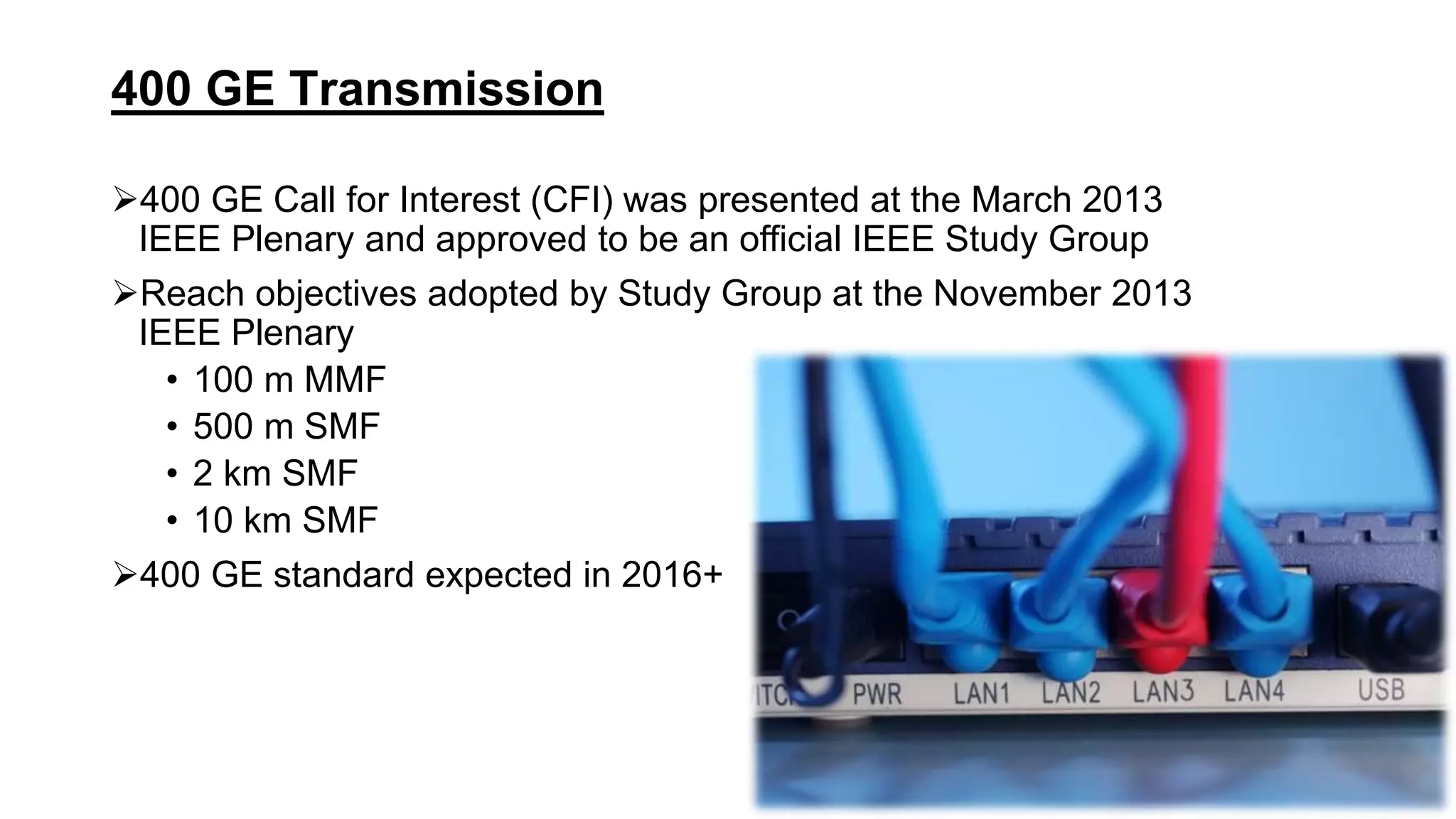 400 GE Call for Interest (CFI) was presented at the March 2013
IEEE Plenary and approved to be an official IEEE Study Group
Reach objectives adopted by Study Group at the November 2013
IEEE Plenary
• 100 m MMF
• 500 m SMF
• 2 km SMF
• 10 km SMF
400 GE standard expected in 2016+
400 GE Transmission
 