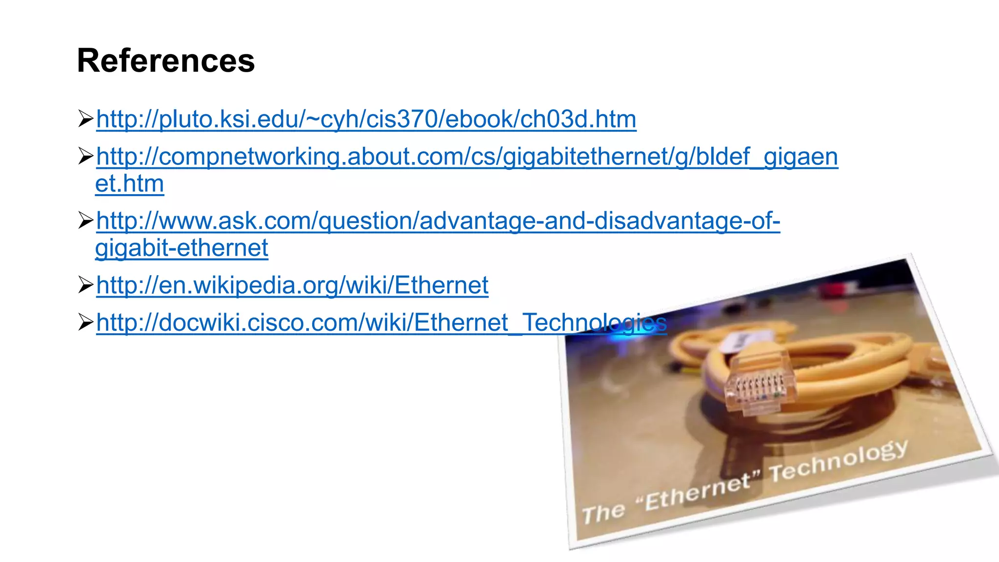 http://pluto.ksi.edu/~cyh/cis370/ebook/ch03d.htm
http://compnetworking.about.com/cs/gigabitethernet/g/bldef_gigaen
et.htm
http://www.ask.com/question/advantage-and-disadvantage-of-
gigabit-ethernet
http://en.wikipedia.org/wiki/Ethernet
http://docwiki.cisco.com/wiki/Ethernet_Technologies
References
 