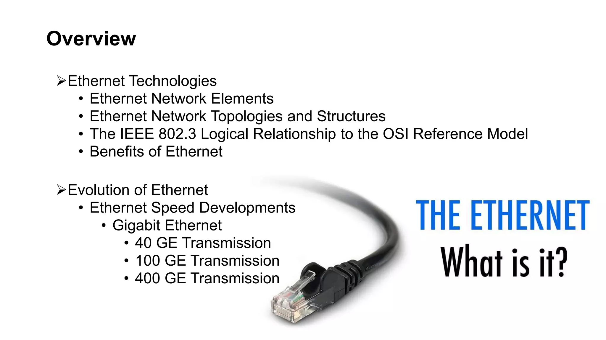 Ethernet Technologies
• Ethernet Network Elements
• Ethernet Network Topologies and Structures
• The IEEE 802.3 Logical Relationship to the OSI Reference Model
• Benefits of Ethernet
Evolution of Ethernet
• Ethernet Speed Developments
• Gigabit Ethernet
• 40 GE Transmission
• 100 GE Transmission
• 400 GE Transmission
Overview
 