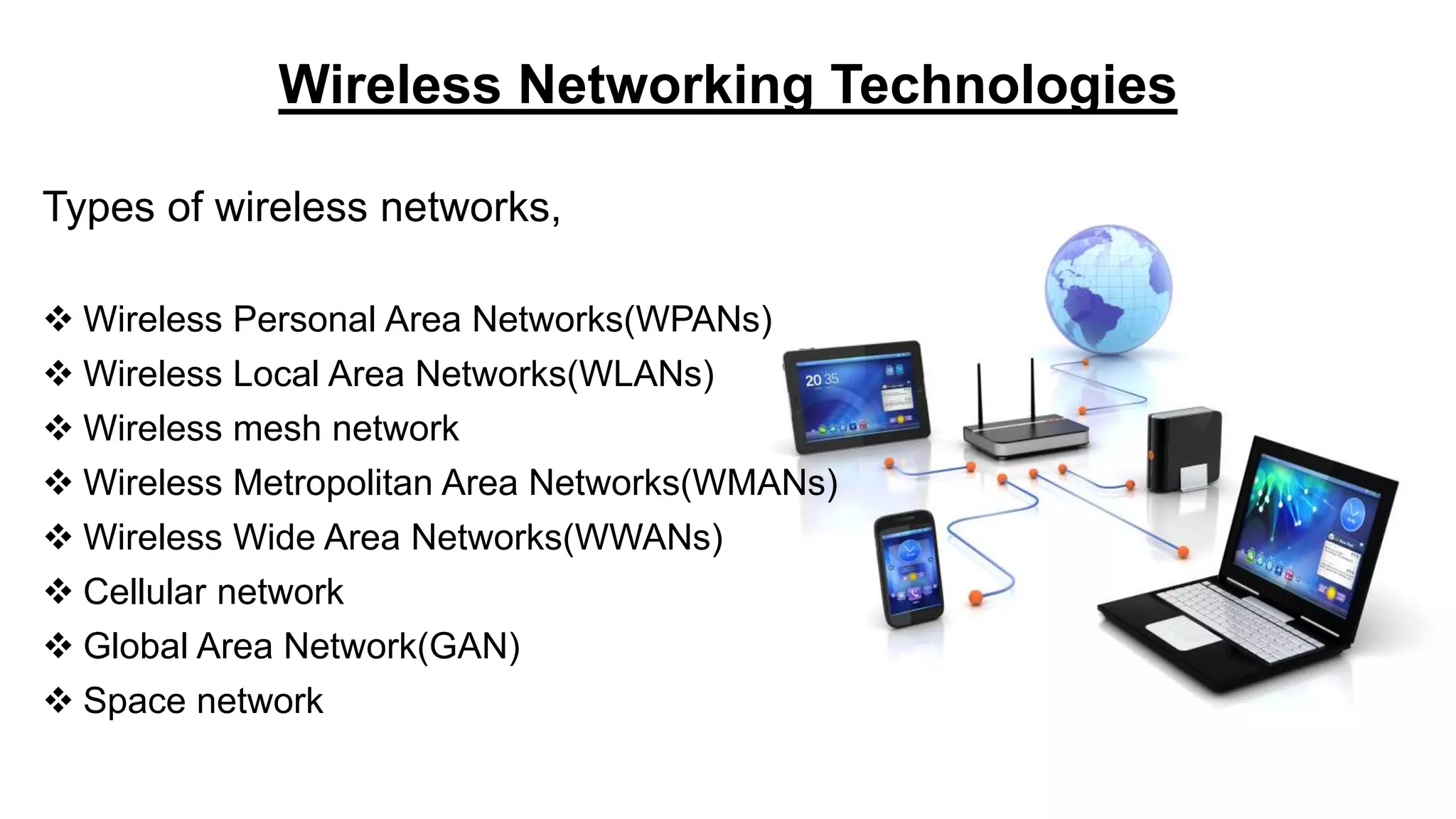 Wireless Networking Technologies
Types of wireless networks,
 Wireless Personal Area Networks(WPANs)
 Wireless Local Area Networks(WLANs)
 Wireless mesh network
 Wireless Metropolitan Area Networks(WMANs)
 Wireless Wide Area Networks(WWANs)
 Cellular network
 Global Area Network(GAN)
 Space network
 