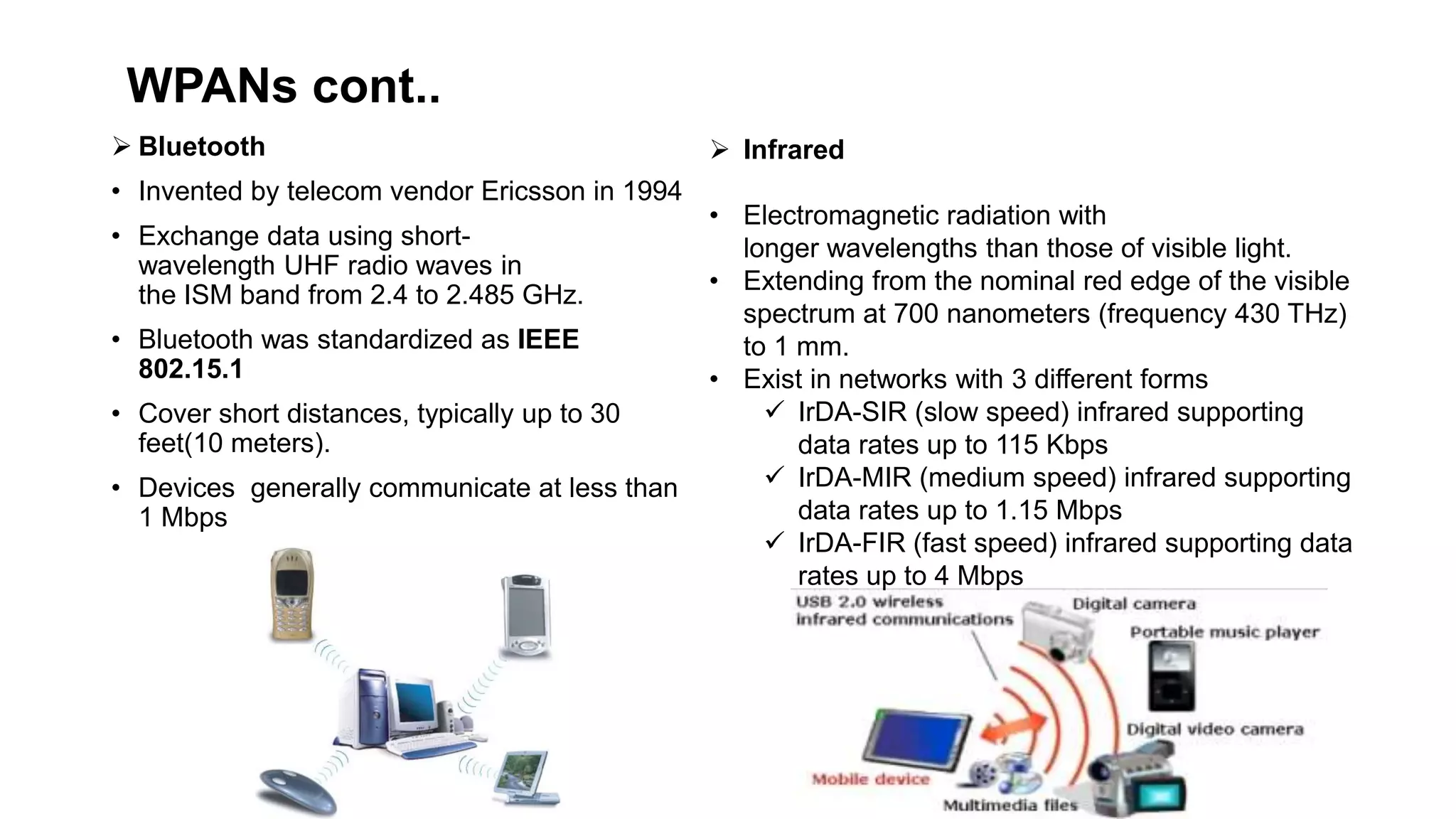 WPANs cont..
 Bluetooth
• Invented by telecom vendor Ericsson in 1994
• Exchange data using short-
wavelength UHF radio waves in
the ISM band from 2.4 to 2.485 GHz.
• Bluetooth was standardized as IEEE
802.15.1
• Cover short distances, typically up to 30
feet(10 meters).
• Devices generally communicate at less than
1 Mbps
 Infrared
• Electromagnetic radiation with
longer wavelengths than those of visible light.
• Extending from the nominal red edge of the visible
spectrum at 700 nanometers (frequency 430 THz)
to 1 mm.
• Exist in networks with 3 different forms
 IrDA-SIR (slow speed) infrared supporting
data rates up to 115 Kbps
 IrDA-MIR (medium speed) infrared supporting
data rates up to 1.15 Mbps
 IrDA-FIR (fast speed) infrared supporting data
rates up to 4 Mbps
 