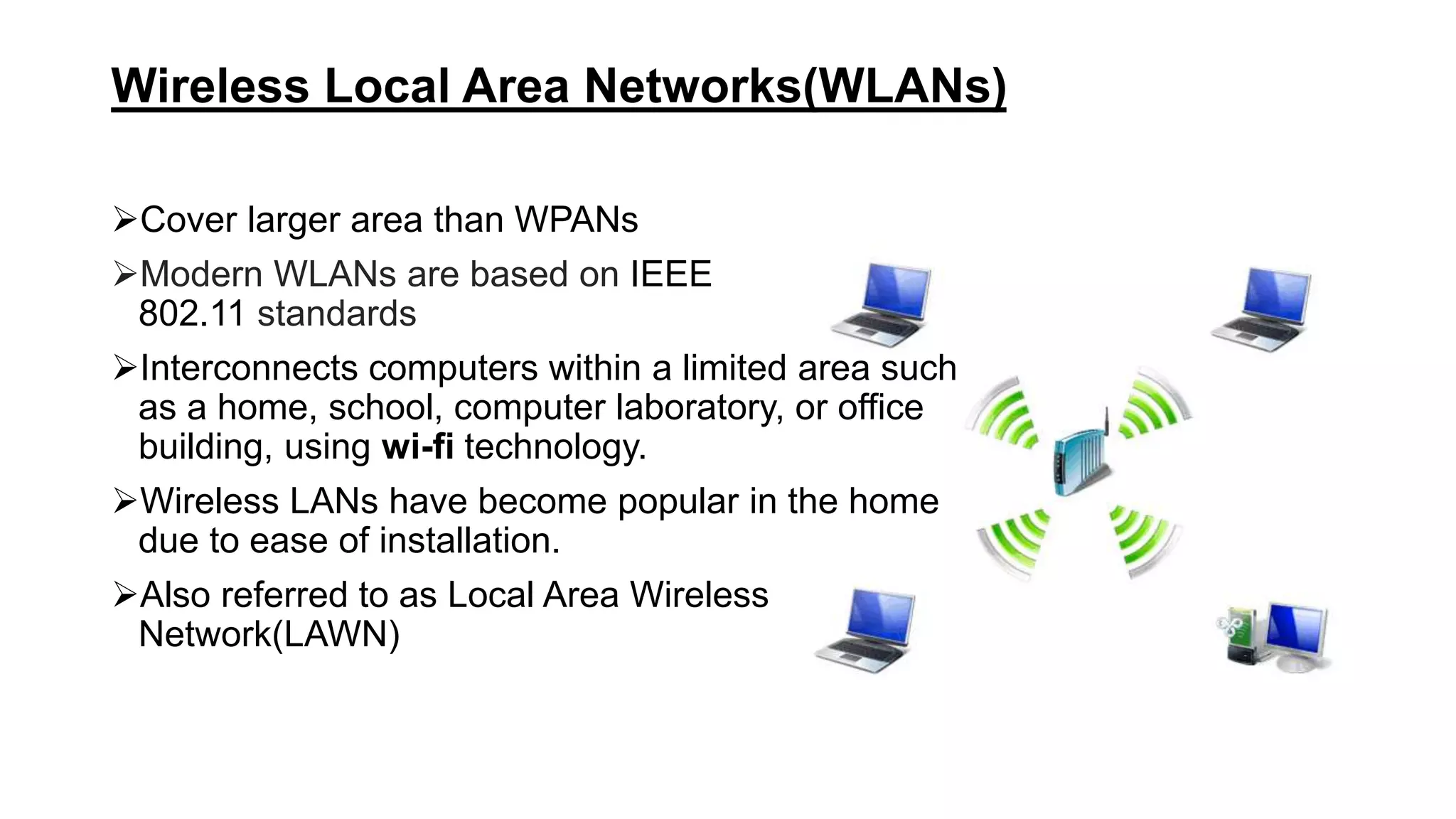 Wireless Local Area Networks(WLANs)
Cover larger area than WPANs
Modern WLANs are based on IEEE
802.11 standards
Interconnects computers within a limited area such
as a home, school, computer laboratory, or office
building, using wi-fi technology.
Wireless LANs have become popular in the home
due to ease of installation.
Also referred to as Local Area Wireless
Network(LAWN)
 