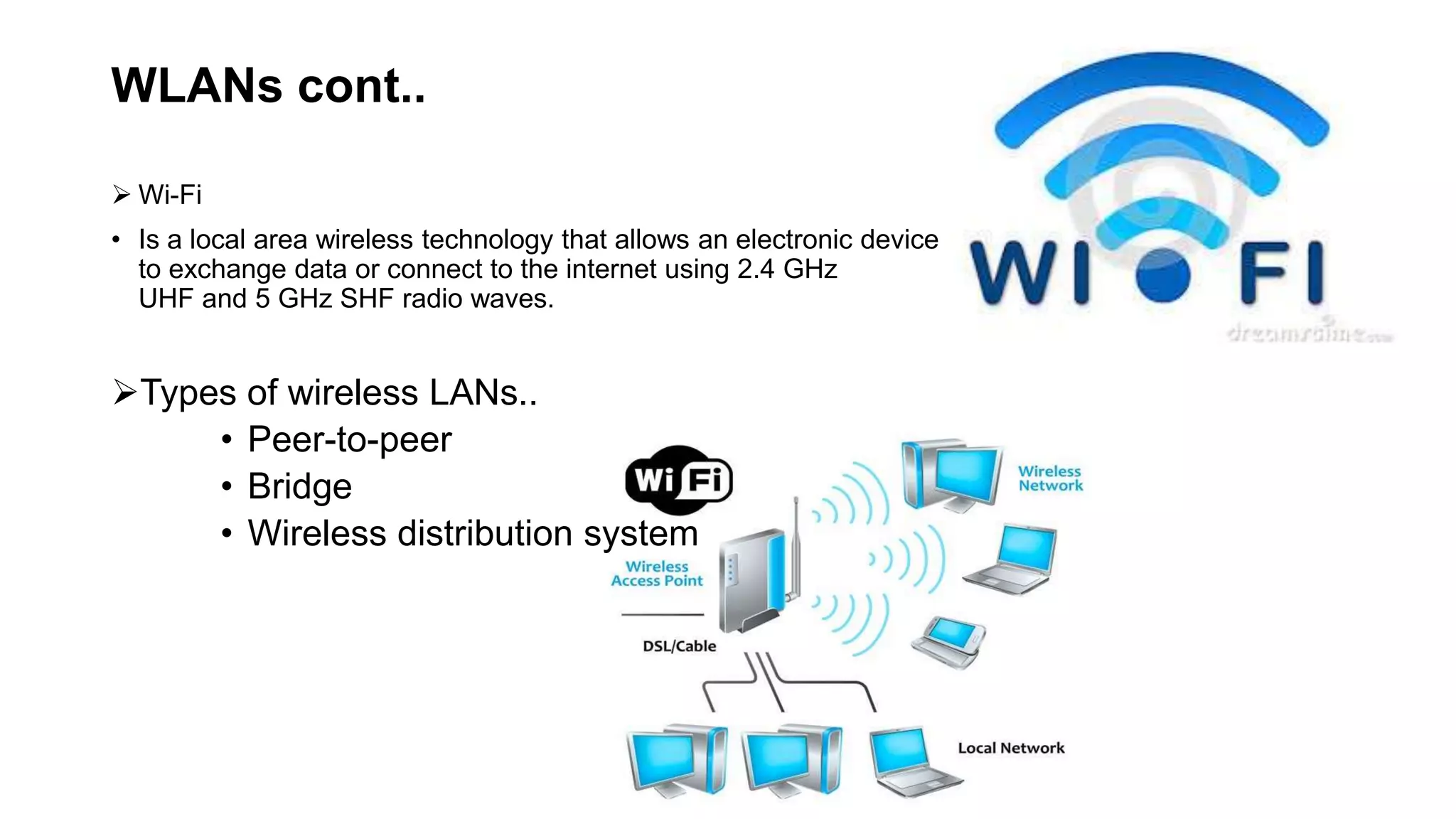 WLANs cont..
 Wi-Fi
• Is a local area wireless technology that allows an electronic device
to exchange data or connect to the internet using 2.4 GHz
UHF and 5 GHz SHF radio waves.
Types of wireless LANs..
• Peer-to-peer
• Bridge
• Wireless distribution system
 