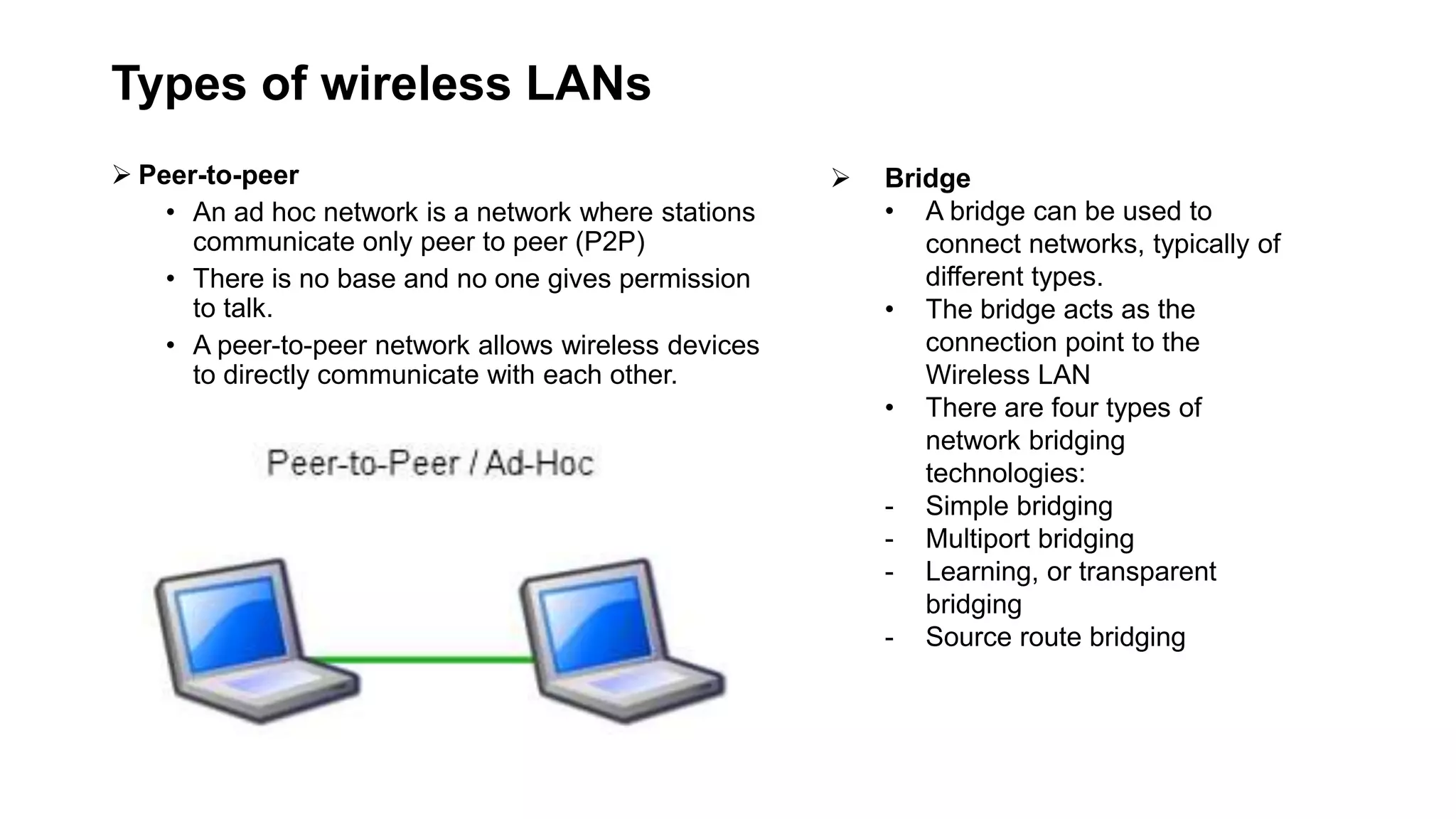 Types of wireless LANs
 Peer-to-peer
• An ad hoc network is a network where stations
communicate only peer to peer (P2P)
• There is no base and no one gives permission
to talk.
• A peer-to-peer network allows wireless devices
to directly communicate with each other.
 Bridge
• A bridge can be used to
connect networks, typically of
different types.
• The bridge acts as the
connection point to the
Wireless LAN
• There are four types of
network bridging
technologies:
- Simple bridging
- Multiport bridging
- Learning, or transparent
bridging
- Source route bridging
 