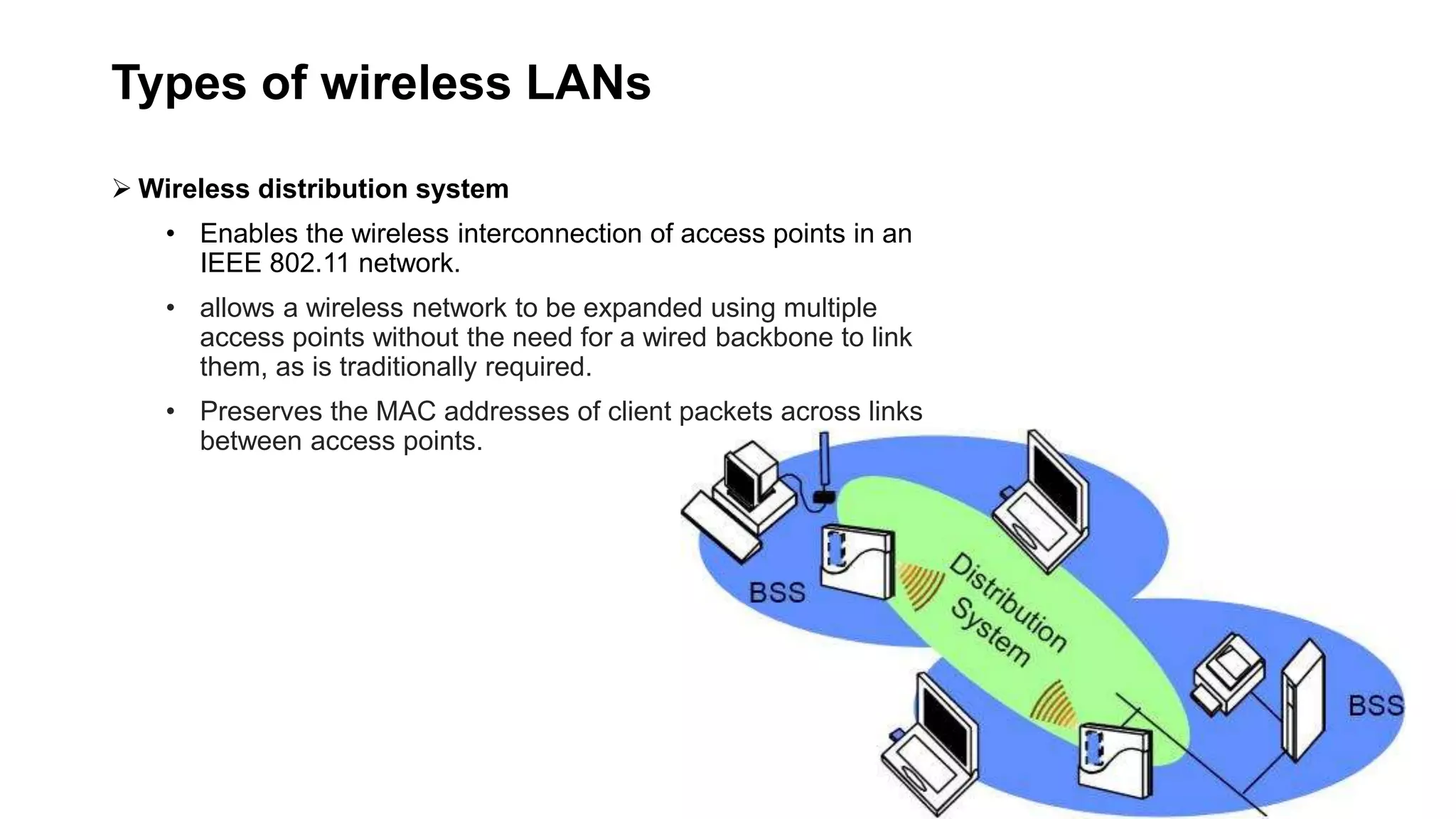Types of wireless LANs
 Wireless distribution system
• Enables the wireless interconnection of access points in an
IEEE 802.11 network.
• allows a wireless network to be expanded using multiple
access points without the need for a wired backbone to link
them, as is traditionally required.
• Preserves the MAC addresses of client packets across links
between access points.
 
