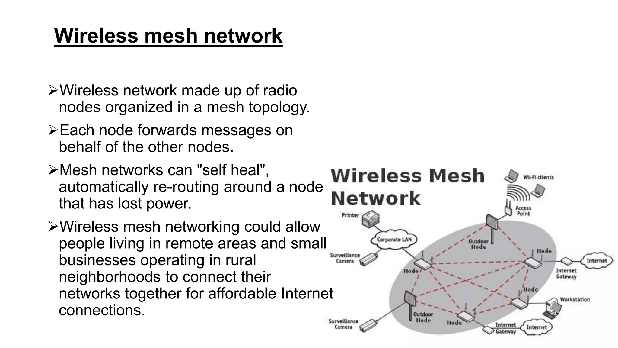 Wireless mesh network
Wireless network made up of radio
nodes organized in a mesh topology.
Each node forwards messages on
behalf of the other nodes.
Mesh networks can "self heal",
automatically re-routing around a node
that has lost power.
Wireless mesh networking could allow
people living in remote areas and small
businesses operating in rural
neighborhoods to connect their
networks together for affordable Internet
connections.
 