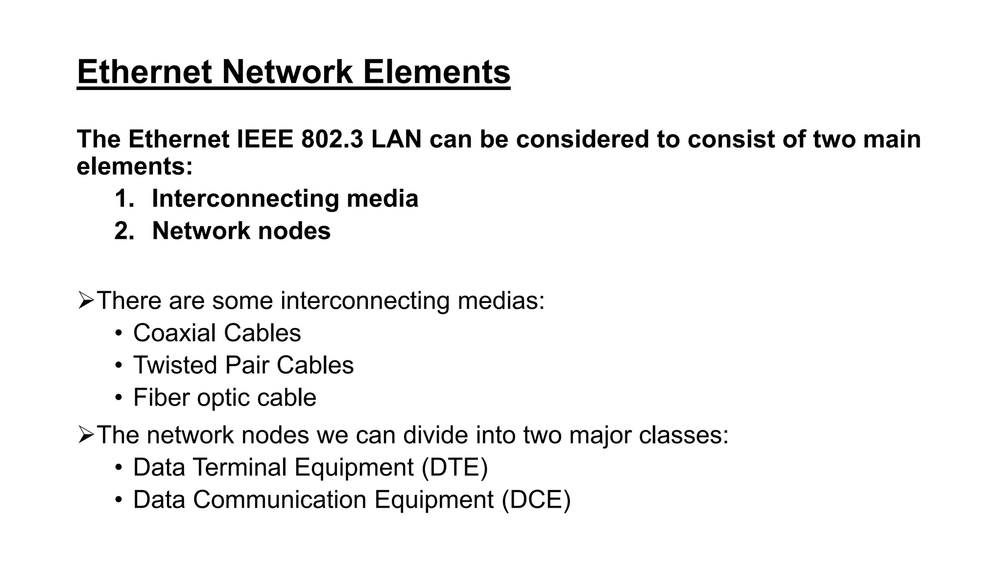 Ethernet Network Elements
The Ethernet IEEE 802.3 LAN can be considered to consist of two main
elements:
1. Interconnecting media
2. Network nodes
There are some interconnecting medias:
• Coaxial Cables
• Twisted Pair Cables
• Fiber optic cable
The network nodes we can divide into two major classes:
• Data Terminal Equipment (DTE)
• Data Communication Equipment (DCE)
 